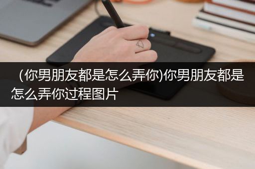 （你男朋友都是怎么弄你)你男朋友都是怎么弄你过程图片